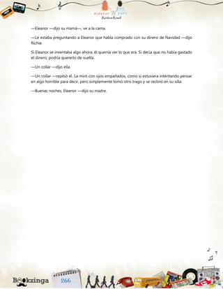 —Eleanor —dijo su mamá—, ve a la cama.
—Le estaba preguntando a Eleanor que había comprado con su dinero de Navidad —dijo
Richie.
Si Eleanor se inventaba algo ahora, él querría ver lo que era. Si decía que no había gastado
el dinero, podría quererlo de vuelta.
—Un collar —dijo ella.
—Un collar —repitió él. La miró con ojos empañados, como si estuviera intentando pensar
en algo horrible para decir, pero simplemente tomó otro trago y se reclinó en su silla.
—Buenas noches, Eleanor —dijo su madre.
 