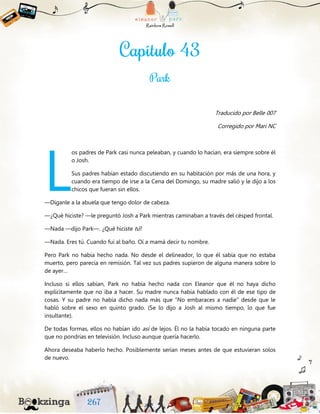 Traducido por Belle 007
Corregido por Mari NC
os padres de Park casi nunca peleaban, y cuando lo hacían, era siempre sobre él
o Josh.
Sus padres habían estado discutiendo en su habitación por más de una hora, y
cuando era tiempo de irse a la Cena del Domingo, su madre salió y le dijo a los
chicos que fueran sin ellos.
—Díganle a la abuela que tengo dolor de cabeza.
—¿Qué hiciste? —le preguntó Josh a Park mientras caminaban a través del césped frontal.
—Nada —dijo Park—. ¿Qué hiciste tú?
—Nada. Eres tú. Cuando fui al baño. Oí a mamá decir tu nombre.
Pero Park no había hecho nada. No desde el delineador, lo que él sabía que no estaba
muerto, pero parecía en remisión. Tal vez sus padres supieron de alguna manera sobre lo
de ayer…
Incluso si ellos sabían, Park no había hecho nada con Eleanor que él no haya dicho
explícitamente que no iba a hacer. Su madre nunca había hablado con él de ese tipo de
cosas. Y su padre no había dicho nada más que “No embaraces a nadie” desde que le
habló sobre el sexo en quinto grado. (Se lo dijo a Josh al mismo tiempo, lo que fue
insultante).
De todas formas, ellos no habían ido así de lejos. Él no la había tocado en ninguna parte
que no pondrías en televisión. Incluso aunque quería hacerlo.
Ahora deseaba haberlo hecho. Posiblemente serían meses antes de que estuvieran solos
de nuevo.
L
 