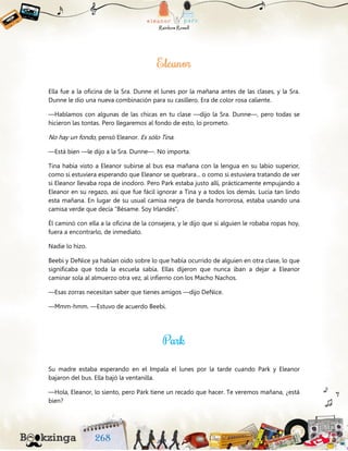 Ella fue a la oficina de la Sra. Dunne el lunes por la mañana antes de las clases, y la Sra.
Dunne le dio una nueva combinación para su casillero. Era de color rosa caliente.
—Hablamos con algunas de las chicas en tu clase —dijo la Sra. Dunne—, pero todas se
hicieron las tontas. Pero llegaremos al fondo de esto, lo prometo.
No hay un fondo, pensó Eleanor. Es sólo Tina.
—Está bien —le dijo a la Sra. Dunne—. No importa.
Tina había visto a Eleanor subirse al bus esa mañana con la lengua en su labio superior,
como si estuviera esperando que Eleanor se quebrara... o como si estuviera tratando de ver
si Eleanor llevaba ropa de inodoro. Pero Park estaba justo allí, prácticamente empujando a
Eleanor en su regazo, así que fue fácil ignorar a Tina y a todos los demás. Lucía tan lindo
esta mañana. En lugar de su usual camisa negra de banda horrorosa, estaba usando una
camisa verde que decía “Bésame. Soy Irlandés”.
Él caminó con ella a la oficina de la consejera, y le dijo que si alguien le robaba ropas hoy,
fuera a encontrarlo, de inmediato.
Nadie lo hizo.
Beebi y DeNice ya habían oído sobre lo que había ocurrido de alguien en otra clase, lo que
significaba que toda la escuela sabía. Ellas dijeron que nunca iban a dejar a Eleanor
caminar sola al almuerzo otra vez, al infierno con los Macho Nachos.
—Esas zorras necesitan saber que tienes amigos —dijo DeNice.
—Mmm-hmm. —Estuvo de acuerdo Beebi.
Su madre estaba esperando en el Impala el lunes por la tarde cuando Park y Eleanor
bajaron del bus. Ella bajó la ventanilla.
—Hola, Eleanor, lo siento, pero Park tiene un recado que hacer. Te veremos mañana, ¿está
bien?
 