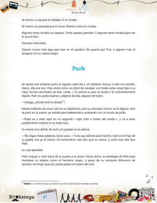Al menos ni siquiera le hablaba. O la miraba.
Al menos no pensaba que lo hacía; Eleanor nunca lo miraba.
Algunas veces miraba sus zapatos. Tenía zapatos geniales. Y algunas veces miraba para ver
lo que él leía…
Siempre historietas.
Eleanor nunca traía algo para leer en el autobús. No quería que Tina, o alguien más, la
atrapara con su cabeza abajo.
Park
Se sentía mal sentarse junto al alguien cada día y no hablarle. Incluso si ella era extraña.
(Jesús, ella era rara. Hoy vestía como un árbol de navidad, con todas estas cosas fijas a su
ropa, formas recortadas de tela, cintas…). El camino a casa no podía ir lo suficientemente
rápido. Park no podía esperar a alejarse de ella, alejarse de todos.
—Colega, ¿dónde está tu dobak12
?
Estaba tratando de cenar solo en su habitación, pero su hermano menor no lo dejaría. Josh
se paró en la puerta, ya vestido para taekwondo y arrasando con un muslo de pollo.
—Papá va a estar aquí en un segundo —dijo Josh a través del muslo—, y va a estar
jodidamente molesto si no estás listo.
Su mamá vino detrás de Josh y lo golpeó en la cabeza.
—No digas malas palabras, boca sucia. —Tuvo que alzarse para hacerlo. Josh era el hijo de
su padre; era ya al menos 10 centímetros más alto que su mamá, y cinco más alto que
Park.
Lo cual apestaba.
Park empujó a Josh fuera de la puerta y la azotó. Hasta ahora, la estrategia de Park para
mantener su estatus como el hermano mayor, a pesar de su creciente diferencia de
tamaño, era fingir que aún podía patear el trasero de Josh.
12
Dobak: Es el uniforme que se utiliza en la práctica de las artes marciales coreanas.
 