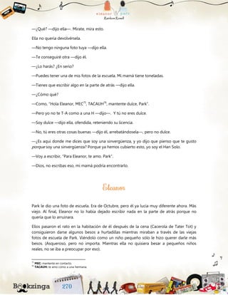 —¿Qué? —dijo ella—. Mírate, mira esto.
Ella no quería devolvérsela.
—No tengo ninguna foto tuya —dijo ella.
—Te conseguiré otra —dijo él.
—¿Lo harás? ¿En serio?
—Puedes tener una de mis fotos de la escuela. Mi mamá tiene toneladas.
—Tienes que escribir algo en la parte de atrás —dijo ella.
—¿Cómo qué?
—Como, “Hola Eleanor, MEC75
, TACAUH76
, mantente dulce, Park”.
—Pero yo no te T-A como a una H —dijo—. Y tú no eres dulce.
—Soy dulce —dijo ella, ofendida, reteniendo su licencia.
—No, tú eres otras cosas buenas —dijo él, arrebatándosela—, pero no dulce.
—¿Es aquí donde me dices que soy una sinvergüenza, y yo dijo que pienso que te gusto
porque soy una sinvergüenza? Porque ya hemos cubierto esto, yo soy el Han Solo.
—Voy a escribir, “Para Eleanor, te amo. Park”.
—Dios, no escribas eso, mi mamá podría encontrarlo.
Park le dio una foto de escuela. Era de Octubre, pero él ya lucía muy diferente ahora. Más
viejo. Al final, Eleanor no lo había dejado escribir nada en la parte de atrás porque no
quería que lo arruinara.
Ellos pasaron el rato en la habitación de él después de la cena (Cacerola de Tater Tot) y
consiguieron darse algunos besos a hurtadillas mientras miraban a través de las viejas
fotos de escuela de Park. Viéndolo como un niño pequeño sólo le hizo querer darle más
besos. (Asqueroso, pero no importa. Mientras ella no quisiera besar a pequeños niños
reales, no se iba a preocupar por eso).
75
MEC: mantente en contacto.
76
TACAUH: te amo como a una hermana.
 