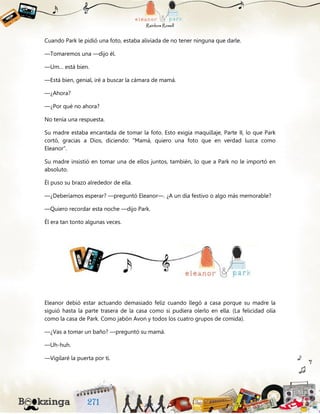 Cuando Park le pidió una foto, estaba aliviada de no tener ninguna que darle.
—Tomaremos una —dijo él.
—Um… está bien.
—Está bien, genial, iré a buscar la cámara de mamá.
—¿Ahora?
—¿Por qué no ahora?
No tenía una respuesta.
Su madre estaba encantada de tomar la foto. Esto exigía maquillaje, Parte II, lo que Park
cortó, gracias a Dios, diciendo: “Mamá, quiero una foto que en verdad luzca como
Eleanor”.
Su madre insistió en tomar una de ellos juntos, también, lo que a Park no le importó en
absoluto.
Él puso su brazo alrededor de ella.
—¿Deberíamos esperar? —preguntó Eleanor—. ¿A un día festivo o algo más memorable?
—Quiero recordar esta noche —dijo Park.
Él era tan tonto algunas veces.
Eleanor debió estar actuando demasiado feliz cuando llegó a casa porque su madre la
siguió hasta la parte trasera de la casa como si pudiera olerlo en ella. (La felicidad olía
como la casa de Park. Como jabón Avon y todos los cuatro grupos de comida).
—¿Vas a tomar un baño? —preguntó su mamá.
—Uh-huh.
—Vigilaré la puerta por ti.
 