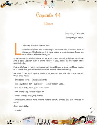 Traducido por Belle 007
Corregido por Mari NC
a noche del miércoles no fue la peor.
Park tenía taekwando, pero Eleanor seguía teniendo a Park, el recuerdo de él, en
todas partes. (Donde sea que él la había tocado se sentía intocable. Donde sea
que la había tocado se sentía seguro).
Richie tuvo que trabajar hasta tarde esa noche, así que su madre hizo Totino’s Party Pizzas
para la cena. Debieron estar en oferta en Food 4 Less, porque el refrigerador estaba
repleto de ellas.
Miraron Highway to Heaven mientras comían. Luego Eleanor se sentó con Maisie en piso
de la sala de estar, y ellas intentaron enseñarle a Mouse “Down Down Baby”.
Fue inútil. Él bien podía recordar la letra o los aplausos, pero nunca los dos de una vez.
Volvió loca a Maisie.
—Empieza de nuevo. —Ella siguió diciendo.
—Ven a ayudarnos, Ben —dijo Eleanor—. Es más fácil con cuatro.
Down, down, baby, down by the roller coaster.
Sweet, sweet, baby, I’ll never let you go.
Shimmy, shimmy, cocoa puff, shimmy…
—Oh dios mío, Mouse. Mano derecha primero, derecha primero. Está bien. Empieza de
nuevo.
Down, down, baby…
—¡Mouse!
L
 