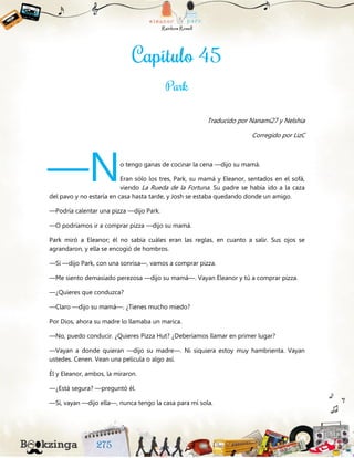 Traducido por Nanami27 y Nelshia
Corregido por LizC
o tengo ganas de cocinar la cena —dijo su mamá.
Eran sólo los tres, Park, su mamá y Eleanor, sentados en el sofá,
viendo La Rueda de la Fortuna. Su padre se había ido a la caza
del pavo y no estaría en casa hasta tarde, y Josh se estaba quedando donde un amigo.
—Podría calentar una pizza —dijo Park.
—O podríamos ir a comprar pizza —dijo su mamá.
Park miró a Eleanor; él no sabía cuáles eran las reglas, en cuanto a salir. Sus ojos se
agrandaron, y ella se encogió de hombros.
—Sí —dijo Park, con una sonrisa—, vamos a comprar pizza.
—Me siento demasiado perezosa —dijo su mamá—. Vayan Eleanor y tú a comprar pizza.
—¿Quieres que conduzca?
—Claro —dijo su mamá—. ¿Tienes mucho miedo?
Por Dios, ahora su madre lo llamaba un marica.
—No, puedo conducir. ¿Quieres Pizza Hut? ¿Deberíamos llamar en primer lugar?
—Vayan a donde quieran —dijo su madre—. Ni siquiera estoy muy hambrienta. Vayan
ustedes. Cenen. Vean una película o algo así.
Él y Eleanor, ambos, la miraron.
—¿Está segura? —preguntó él.
—Sí, vayan —dijo ella—, nunca tengo la casa para mí sola.
—N
 