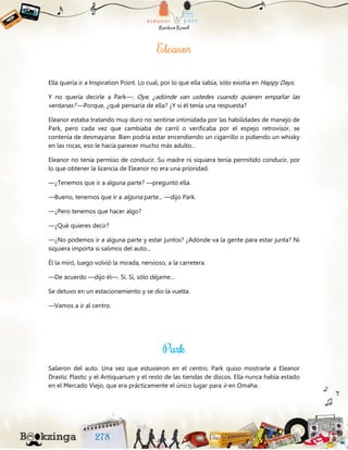 Ella quería ir a Inspiration Point. Lo cual, por lo que ella sabía, sólo existía en Happy Days.
Y no quería decirle a Park—: Oye, ¿adónde van ustedes cuando quieren empañar las
ventanas? —Porque, ¿qué pensaría de ella? ¿Y si él tenía una respuesta?
Eleanor estaba tratando muy duro no sentirse intimidada por las habilidades de manejo de
Park, pero cada vez que cambiaba de carril o verificaba por el espejo retrovisor, se
contenía de desmayarse. Bien podría estar encendiendo un cigarrillo o pidiendo un whisky
en las rocas, eso le hacía parecer mucho más adulto...
Eleanor no tenía permiso de conducir. Su madre ni siquiera tenía permitido conducir, por
lo que obtener la licencia de Eleanor no era una prioridad.
—¿Tenemos que ir a alguna parte? —preguntó ella.
—Bueno, tenemos que ir a alguna parte... —dijo Park.
—¿Pero tenemos que hacer algo?
—¿Qué quieres decir?
—¿No podemos ir a alguna parte y estar juntos? ¿Adónde va la gente para estar junta? Ni
siquiera importa si salimos del auto...
Él la miró, luego volvió la mirada, nervioso, a la carretera.
—De acuerdo —dijo él—. Sí. Sí, sólo déjame...
Se detuvo en un estacionamiento y se dio la vuelta.
—Vamos a ir al centro.
Salieron del auto. Una vez que estuvieron en el centro, Park quiso mostrarle a Eleanor
Drastic Plastic y el Antiquarium y el resto de las tiendas de discos. Ella nunca había estado
en el Mercado Viejo, que era prácticamente el único lugar para ir en Omaha.
 