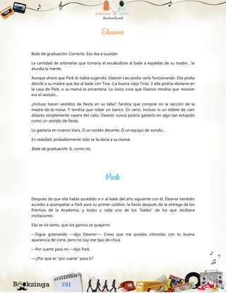 Baile de graduación. Correcto. Eso iba a suceder.
La cantidad de artimañas que tomaría el escabullirse al baile a espaldas de su madre... le
aturdía la mente.
Aunque ahora que Park lo había sugerido, Eleanor casi podía verlo funcionando. Ella podía
decirle a su madre que iba al baile con Tina. (La buena vieja Tina). Y ella podría alistarse en
la casa de Park, a su mamá le encantaría. La única cosa que Eleanor tendría que resolver
era el vestido...
¿Incluso hacen vestidos de fiesta en su talla? Tendría que comprar en la sección de la
madre-de-la-novia. Y tendría que robar un banco. En serio. Incluso si un billete de cien
dólares simplemente cayera del cielo, Eleanor nunca podría gastarlo en algo tan estúpido
como un vestido de fiesta.
Lo gastaría en nuevos Vans. O un sostén decente. O un equipo de sonido...
En realidad, probablemente sólo se lo daría a su mamá.
Baile de graduación. Sí, como no.
Después de que ella había accedido a ir al baile del año siguiente con él, Eleanor también
accedió a acompañar a Park para su primer cotillón, la fiesta después de la entrega de los
Premios de la Academia, y todos y cada uno de los “bailes” de los que recibiera
invitaciones.
Ella se rió tanto, que los gansos se quejaron.
—Sigue graznando —dijo Eleanor—. Crees que me puedes intimidar con tu buena
apariencia de cisne, pero no soy ese tipo de chica.
—Por suerte para mí —dijo Park.
—¿Por qué es “por suerte” para ti?
 