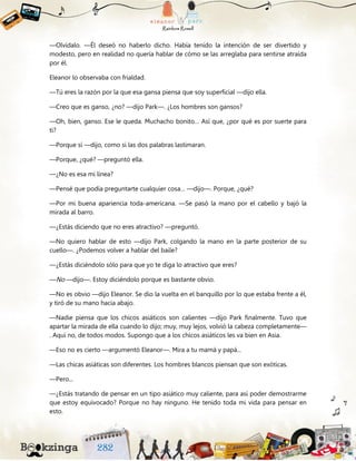 —Olvídalo. —Él deseó no haberlo dicho. Había tenido la intención de ser divertido y
modesto, pero en realidad no quería hablar de cómo se las arreglaba para sentirse atraída
por él.
Eleanor lo observaba con frialdad.
—Tú eres la razón por la que esa gansa piensa que soy superficial —dijo ella.
—Creo que es ganso, ¿no? —dijo Park—. ¿Los hombres son gansos?
—Oh, bien, ganso. Ese le queda. Muchacho bonito… Así que, ¿por qué es por suerte para
ti?
—Porque sí —dijo, como si las dos palabras lastimaran.
—Porque, ¿qué? —preguntó ella.
—¿No es esa mi línea?
—Pensé que podía preguntarte cualquier cosa… —dijo—. Porque, ¿qué?
—Por mi buena apariencia toda-americana. —Se pasó la mano por el cabello y bajó la
mirada al barro.
—¿Estás diciendo que no eres atractivo? —preguntó.
—No quiero hablar de esto —dijo Park, colgando la mano en la parte posterior de su
cuello—. ¿Podemos volver a hablar del baile?
—¿Estás diciéndolo sólo para que yo te diga lo atractivo que eres?
—No —dijo—. Estoy diciéndolo porque es bastante obvio.
—No es obvio —dijo Eleanor. Se dio la vuelta en el banquillo por lo que estaba frente a él,
y tiró de su mano hacia abajo.
—Nadie piensa que los chicos asiáticos son calientes —dijo Park finalmente. Tuvo que
apartar la mirada de ella cuando lo dijo; muy, muy lejos, volvió la cabeza completamente—
. Aquí no, de todos modos. Supongo que a los chicos asiáticos les va bien en Asia.
—Eso no es cierto —argumentó Eleanor—. Mira a tu mamá y papá...
—Las chicas asiáticas son diferentes. Los hombres blancos piensan que son exóticas.
—Pero...
—¿Estás tratando de pensar en un tipo asiático muy caliente, para así poder demostrarme
que estoy equivocado? Porque no hay ninguno. He tenido toda mi vida para pensar en
esto.
 