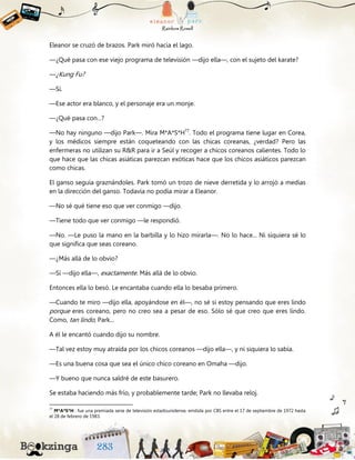 Eleanor se cruzó de brazos. Park miró hacia el lago.
—¿Qué pasa con ese viejo programa de televisión —dijo ella—, con el sujeto del karate?
—¿Kung Fu?
—Sí.
—Ese actor era blanco, y el personaje era un monje.
—¿Qué pasa con...?
—No hay ninguno —dijo Park—. Mira M*A*S*H77
. Todo el programa tiene lugar en Corea,
y los médicos siempre están coqueteando con las chicas coreanas, ¿verdad? Pero las
enfermeras no utilizan su R&R para ir a Seúl y recoger a chicos coreanos calientes. Todo lo
que hace que las chicas asiáticas parezcan exóticas hace que los chicos asiáticos parezcan
como chicas.
El ganso seguía graznándoles. Park tomó un trozo de nieve derretida y lo arrojó a medias
en la dirección del ganso. Todavía no podía mirar a Eleanor.
—No sé qué tiene eso que ver conmigo —dijo.
—Tiene todo que ver conmigo —le respondió.
—No. —Le puso la mano en la barbilla y lo hizo mirarla—. No lo hace... Ni siquiera sé lo
que significa que seas coreano.
—¿Más allá de lo obvio?
—Sí —dijo ella—, exactamente. Más allá de lo obvio.
Entonces ella lo besó. Le encantaba cuando ella lo besaba primero.
—Cuando te miro —dijo ella, apoyándose en él—, no sé si estoy pensando que eres lindo
porque eres coreano, pero no creo sea a pesar de eso. Sólo sé que creo que eres lindo.
Como, tan lindo, Park...
A él le encantó cuando dijo su nombre.
—Tal vez estoy muy atraída por los chicos coreanos —dijo ella—, y ni siquiera lo sabía.
—Es una buena cosa que sea el único chico coreano en Omaha —dijo.
—Y bueno que nunca saldré de este basurero.
Se estaba haciendo más frío, y probablemente tarde; Park no llevaba reloj.
77
M*A*S*H : fue una premiada serie de televisión estadounidense, emitida por CBS entre el 17 de septiembre de 1972 hasta
el 28 de febrero de 1983.
 