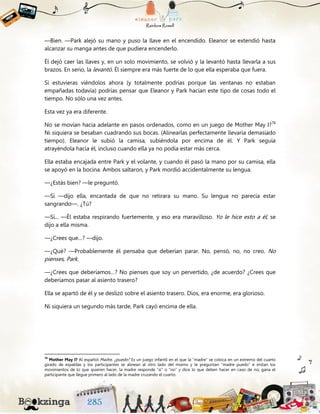—Bien. —Park alejó su mano y puso la llave en el encendido. Eleanor se extendió hasta
alcanzar su manga antes de que pudiera encenderlo.
Él dejó caer las llaves y, en un solo movimiento, se volvió y la levantó hasta llevarla a sus
brazos. En serio, la levantó. Él siempre era más fuerte de lo que ella esperaba que fuera.
Si estuvieras viéndolos ahora (y totalmente podrías porque las ventanas no estaban
empañadas todavía) podrías pensar que Eleanor y Park hacían este tipo de cosas todo el
tiempo. No sólo una vez antes.
Esta vez ya era diferente.
No se movían hacia adelante en pasos ordenados, como en un juego de Mother May I?78
Ni siquiera se besaban cuadrando sus bocas. (Alinearlas perfectamente llevaría demasiado
tiempo). Eleanor le subió la camisa, subiéndola por encima de él. Y Park seguía
atrayéndola hacia él, incluso cuando ella ya no podía estar más cerca.
Ella estaba encajada entre Park y el volante, y cuando él pasó la mano por su camisa, ella
se apoyó en la bocina. Ambos saltaron, y Park mordió accidentalmente su lengua.
—¿Estás bien? —le preguntó.
—Sí —dijo ella, encantada de que no retirara su mano. Su lengua no parecía estar
sangrando—. ¿Tú?
—Sí... —Él estaba respirando fuertemente, y eso era maravilloso. Yo le hice esto a él, se
dijo a ella misma.
—¿Crees que…? —dijo.
—¿Qué? —Probablemente él pensaba que deberían parar. No, pensó, no, no creo. No
pienses, Park.
—¿Crees que deberíamos…? No pienses que soy un pervertido, ¿de acuerdo? ¿Crees que
deberíamos pasar al asiento trasero?
Ella se apartó de él y se deslizó sobre el asiento trasero. Dios, era enorme, era glorioso.
Ni siquiera un segundo más tarde, Park cayó encima de ella.
78
Mother May I? Al español Madre, ¿puedo? Es un juego infantil en el que la “madre” se coloca en un extremo del cuarto
girado de espaldas y los participantes se alinean al otro lado del mismo y le preguntan “madre puedo” e imitan los
movimientos de lo que quieren hacer, la madre responde “sí” o “no” y dice lo que deben hacer en caso de no; gana el
participante que llegue primero al lado de la madre cruzando el cuarto.
 