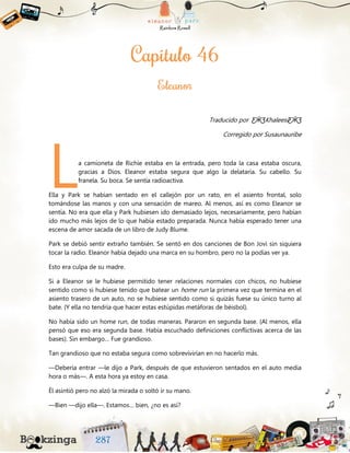 Traducido por ƸӜƷKhaleesiƸӜƷ
Corregido por Susaunauribe
a camioneta de Richie estaba en la entrada, pero toda la casa estaba oscura,
gracias a Dios. Eleanor estaba segura que algo la delataría. Su cabello. Su
franela. Su boca. Se sentía radioactiva.
Ella y Park se habían sentado en el callejón por un rato, en el asiento frontal, solo
tomándose las manos y con una sensación de mareo. Al menos, así es como Eleanor se
sentía. No era que ella y Park hubiesen ido demasiado lejos, necesariamente, pero habían
ido mucho más lejos de lo que había estado preparada. Nunca había esperado tener una
escena de amor sacada de un libro de Judy Blume.
Park se debió sentir extraño también. Se sentó en dos canciones de Bon Jovi sin siquiera
tocar la radio. Eleanor había dejado una marca en su hombro, pero no la podías ver ya.
Esto era culpa de su madre.
Si a Eleanor se le hubiese permitido tener relaciones normales con chicos, no hubiese
sentido como si hubiese tenido que batear un home run la primera vez que termina en el
asiento trasero de un auto, no se hubiese sentido como si quizás fuese su único turno al
bate. (Y ella no tendría que hacer estas estúpidas metáforas de béisbol).
No había sido un home run, de todas maneras. Pararon en segunda base. (Al menos, ella
pensó que eso era segunda base. Había escuchado definiciones conflictivas acerca de las
bases). Sin embargo… Fue grandioso.
Tan grandioso que no estaba segura como sobrevivirían en no hacerlo más.
—Debería entrar —le dijo a Park, después de que estuvieron sentados en el auto media
hora o más—. A esta hora ya estoy en casa.
Él asintió pero no alzó la mirada o soltó ir su mano.
—Bien —dijo ella—. Estamos… bien, ¿no es así?
L
 