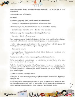 Entonces él alzó la mirada. Su cabello se había aplanado, y caía en sus ojos. Él lucía
preocupado.
—Sí —dijo él—. Oh. Sí. Sólo estoy…
Ella esperó.
Él cerró sus ojos y negó con la cabeza, como si estuviera apenado.
—Es sólo que… simplemente no quiero decirte adiós, Eleanor. Nunca.
Abrió sus ojos y la miró directamente. Tal vez esto era tercera base. Ella tragó.
—No me tienes que decir adiós nunca —dijo ella—. Sólo esta noche.
Park sonrió. Luego alzó una ceja. Eleanor deseaba poder hacer eso.
—Esta noche —dijo él—. ¿Pero no nunca?
Puso sus ojos en blanco. Estaba hablando como él ahora. Como una idiota. Esperaba que
estuviese lo suficientemente oscuro en el callejón para que no la viera sonrojarse.
—Adiós —dijo, negando con la cabeza—. Nos vemos mañana. —Abrió la puerta del
Impala; pesaba más que un caballo. Luego se detuvo y lo miró.
—¿Pero estamos bien, no?
—Estamos perfectos —dijo él, inclinándose hacia delante rápidamente y besándola en la
mejilla—. Esperaré a que entres.
Tan pronto como Eleanor entró en su casa, podía escucharlos discutiendo.
Richie estaba gritando acerca de algo, y su mamá estaba llorando. Eleanor se fue a su
cuarto tan silenciosamente como pudo.
Todos los niños estaban en el piso, incluso Maisie. Estaban durmiendo a pesar del caos. Me
pregunto cuán frecuente duermo a pesar de este, pensó Eleanor. Se las arregló para llegar
a su cama sin pisar a sus hermanos, pero aterrizó encima del gato. El gato chilló y ella lo
puso sobre su regazo.
—Shhh —susurró ella, rascándole la nuca.
Richie gritó de nuevo: mi casa, y Eleanor y el gato brincaron al mismo tiempo. Algo crujió
debajo de ella.
Buscó debajo de su pierna y sacó un cómic arrugado. Un X-Men anual. Maldita sea, Ben.
Ella trató de suavizar el cómic sobre su regazo, pero estaba cubierto de algún pegote. La
manta se sentía mojada también, era loción o algo así... No, maquillaje líquido.
 