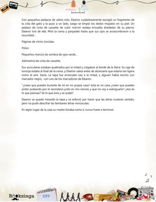 Con pequeños pedazos de vidrio roto. Eleanor cuidadosamente escogió un fragmento de
la cola del gato y la puso a un lado, luego se limpió los dedos mojados en su piel. Un
pedazo de cinta de cassette de color marrón estaba envuelta alrededor de su pierna.
Eleanor tiró de ella. Miró la cama y parpadeó hasta que sus ojos se acostumbraron a la
oscuridad...
Páginas de cómic torcidas.
Polvo.
Pequeños charcos de sombra de ojos verde...
Kilómetros de cinta de cassette.
Sus auriculares estaban quebrados por la mitad y colgaban al borde de la litera. Su caja de
toronja estaba al final de la cama, y Eleanor sabía antes de alcanzarla que estaría tan ligera
como el aire. Vacía. La tapa fue arrancada casi a la mitad, y alguien había escrito con
marcador negro, con uno de los marcadores de Eleanor.
“¿crees que puedes burlarte de mí en mi propia casa? esta es mi casa ¿crees que puedes
andar puteando por el vecindario justo en mis narices y que no voy a averiguarlo? ¿eso es
lo que piensas? Sé lo que eres y se acabó”.
Eleanor se quedó mirando la tapa y se esforzó por hacer que las letras tuvieran sentido,
pero no pudo descifrar las familiares letras minúsculas.
En algún lugar de la casa su madre lloraba como si nunca fuese a terminar.
 