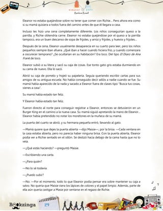 Eleanor no estaba quejándose sobre no tener que comer con Richie… Pero ahora era como
si su mamá quisiera a todos fuera del camino antes de que él llegara a casa.
Incluso les hizo una cena completamente diferente. Los niños conseguirían queso a la
parrilla, y Richie obtendría carne. Eleanor no estaba quejándose por el queso a la parrilla
tampoco, era un buen descanso de sopa de frijoles, y arroz y frijoles, y huevos y frijoles…
Después de la cena, Eleanor usualmente desaparecía en su cuarto para leer, pero los niños
pequeños siempre iban afuera. ¿Qué iban a hacer cuando hiciera frío, y cuando comenzara
a oscurecer temprano? ¿Se ocultarían en su habitación? Era loco. Del tipo El Diaro de Ana
Frank de loco.
Eleanor subió a su litera y sacó su caja de cosas. Ese tonto gato gris estaba durmiendo en
su cama de nuevo. Ella lo sacó.
Abrió su caja de pomelo y hojeó su papelería. Seguía queriendo escribir cartas para sus
amigos de su antigua escuela. No había conseguido decir adiós a nadie cuando se fue. Su
mamá había aparecido de la nada y sacado a Eleanor fuera de clases tipo “Busca tus cosas,
vienes a casa”.
Su mamá había estado tan feliz.
Y Eleanor había estado tan feliz.
Fueron directo al norte para conseguir registrar a Eleanor, entonces se detuvieron en un
Burger King en el camino a la nueva casa. Su mamá siguió apretando la mano de Eleanor…
Eleanor había pretendido no notar los moretones en la muñeca de su mamá.
La puerta del cuarto se abrió, y su hermana pequeña entró, llevando al gato.
—Mamá quiere que dejes la puerta abierta —dijo Maisie—, por la brisa. —Cada ventana en
la casa estaba abierta, pero no parecía haber ninguna brisa. Con la puerta abierta, Eleanor
podía ver a Richie sentado en el sillón. Se deslizó hacia debajo de la cama hasta que no lo
veía.
—¿Qué estás haciendo? —preguntó Maisie.
—Escribiendo una carta.
—¿Para quién?
—No lo sé todavía.
—¿Puedo subir?
—No. —Por el momento, todo lo que Eleanor podía pensar era sobre mantener su caja a
salvo. No quería que Maisie viera los lápices de colores y el papel limpio. Además, parte de
ella aún quería castigar a Masie por sentarse en el regazo de Richie.
 