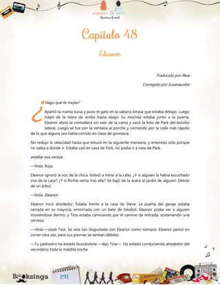 Traducido por Aяia
Corregido por Susanauribe
Hago que te mojes?
Apartó la manta sucia y puso el gato en la sábana limpia que estaba debajo. Luego
trepó de la litera de arriba hasta abajo. Su mochila estaba junto a la puerta.
Eleanor abrió la cremallera sin salir de la cama y sacó la foto de Park del bolsillo
lateral. Luego se fue por la ventana al porche y corriendo por la calle más rápido
de lo que alguna vez había corrido en clase de gimnasia.
No redujo la velocidad hasta que estuvo en la siguiente manzana, y entonces sólo porque
no sabía a dónde ir. Estaba casi en casa de Park, no podía ir a casa de Park.
estallar esa cereza.
—Hola, Roja.
Eleanor ignoró la voz de la chica. Volvió a mirar a la calle. ¿Y si alguien la había escuchado
irse de la casa? ¿Y si Richie venía tras ella? Se bajó de la acera al jardín de alguien. Detrás
de un árbol.
—Hola. Eleanor.
Eleanor miró alrededor. Estaba frente a la casa de Steve. La puerta del garaje estaba
cerrada en su mayoría, entornada con un bate de béisbol. Eleanor podía ver a alguien
moviéndose dentro, y Tina estaba caminando por el camino de entrada, sosteniendo una
cerveza.
—Hola —siseó Tina. Se veía tan disgustada con Eleanor como siempre. Eleanor pensó en
correr otra vez, pero sus piernas se sentían débiles.
—Tu padrastro ha estado buscándote —dijo Tina—. Ha estado conduciendo alrededor del
vecindario toda la maldita noche.
¿
 