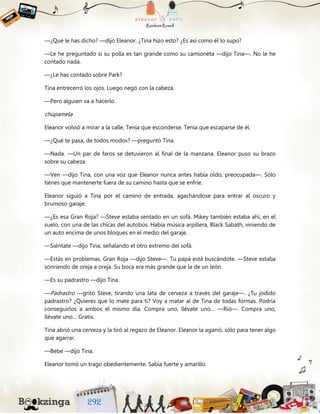 —¿Qué le has dicho? —dijo Eleanor. ¿Tina hizo esto? ¿Es así como él lo supo?
—Le he preguntado si su polla es tan grande como su camioneta —dijo Tina—. No le he
contado nada.
—¿Le has contado sobre Park?
Tina entrecerró los ojos. Luego negó con la cabeza.
—Pero alguien va a hacerlo.
chúpamela
Eleanor volvió a mirar a la calle. Tenía que esconderse. Tenía que escaparse de él.
—¿Qué te pasa, de todos modos? —preguntó Tina.
—Nada. —Un par de faros se detuvieron al final de la manzana. Eleanor puso su brazo
sobre su cabeza.
—Ven —dijo Tina, con una voz que Eleanor nunca antes había oído, preocupada—. Sólo
tienes que mantenerte fuera de su camino hasta que se enfríe.
Eleanor siguió a Tina por el camino de entrada, agachándose para entrar al oscuro y
brumoso garaje.
—¿Es esa Gran Roja? —Steve estaba sentado en un sofá. Mikey también estaba ahí, en el
suelo, con una de las chicas del autobús. Había música arpillera, Black Sabath, viniendo de
un auto encima de unos bloques en el medio del garaje.
—Siéntate —dijo Tina, señalando el otro extremo del sofá.
—Estás en problemas, Gran Roja —dijo Steve—. Tu papá está buscándote. —Steve estaba
sonriendo de oreja a oreja. Su boca era más grande que la de un león.
—Es su padrastro —dijo Tina.
—Padrastro —gritó Steve, tirando una lata de cerveza a través del garaje—. ¿Tu jodido
padrastro? ¿Quieres que lo mate para ti? Voy a matar al de Tina de todas formas. Podría
conseguirlos a ambos el mismo día. Compra uno, llévate uno… —Rió—. Compra uno,
llévate uno… Gratis.
Tina abrió una cerveza y la tiró al regazo de Eleanor. Eleanor la agarró, sólo para tener algo
que agarrar.
—Bebe —dijo Tina.
Eleanor tomó un trago obedientemente. Sabía fuerte y amarillo.
 