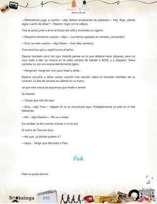—Deberíamos jugar a cuartos —dijo Seteve arrastrando las palabras—. Hey, Roja, ¿tienes
algún cuarto de dólar? —Eleanor negó con la cabeza.
Tina se posó junto a él en el brazo del sofá y encendió un cigarro.
—Nosotros teníamos cuartos —dijo—. Los hemos gastado en cerveza, ¿recuerdas?
—Esos no eran cuartos —dijo Steve—. Eran diez centavos.
Tina cerró los ojos y sopló humo al techo.
Eleanor también cerró los ojos. Intentó pensar en lo que debería hacer después, pero no
vino nada a ella. La música en la radio cambió de Sabath a ACDC y a Zeppelin. Steve
cantaba; su voz era sorprendentemente ligera.
—Hangman, hangman, turn your head a while…
Eleanor escuchó a Steve cantar canción tras canción sobre el húmedo martilleo de su
corazón. La lata de cerveza se calentó en su mano.
sé que eres una puta asquerosa que huele a semen
Se levantó.
—Tengo que salir de aquí.
—Dios —dijo Tina—, relájate. Él no te encontrará aquí. Probablemente ya esté en el Rail
bebiendo.
—No —dijo Eleanor—. Me va a matar.
Era verdad, se dio cuenta, incluso si no lo era.
El rostro de Tina era duro.
—Así que, ¿a dónde quieres ir?
—Lejos… Tengo que decírselo a Park.
Park no podía dormir.
 