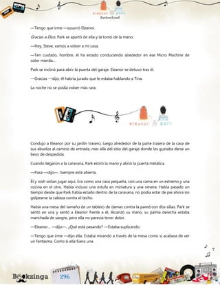 —Tengo que irme —susurró Eleanor.
Gracias a Dios. Park se apartó de ella y la tomó de la mano.
—Hey, Steve, vamos a volver a mi casa.
—Ten cuidado, hombre, él ha estado conduciendo alrededor en ese Micro Machine de
color mierda…
Park se inclinó para abrir la puerta del garaje. Eleanor se detuvo tras él.
—Gracias —dijo, él habría jurado que le estaba hablando a Tina.
La noche no se podía volver más rara.
Condujo a Eleanor por su jardín trasero, luego alrededor de la parte trasera de la casa de
sus abuelos al camino de entrada, más allá del sitio del garaje donde les gustaba darse un
beso de despedida.
Cuando llegaron a la caravana, Park estiró la mano y abrió la puerta metálica.
—Pasa —dijo—. Siempre está abierta.
Él y Josh solían jugar aquí. Era como una casa pequeña, con una cama en un extremo y una
cocina en el otro. Había incluso una estufa en miniatura y una nevera. Había pasado un
tiempo desde que Park había estado dentro de la caravana, no podía estar de pie ahora sin
golpearse la cabeza contra el techo.
Había una mesa del tamaño de un tablero de damas contra la pared con dos sillas. Park se
sentó en una y sentó a Eleanor frente a él. Alcanzó su mano, su palma derecha estaba
manchada de sangre, pero ella no parecía tener dolor.
—Eleanor… —dijo—. ¿Qué está pasando? —Estaba suplicando.
—Tengo que irme —dijo ella. Estaba mirando a través de la mesa como si acabara de ver
un fantasma. Como si ella fuera una.
 