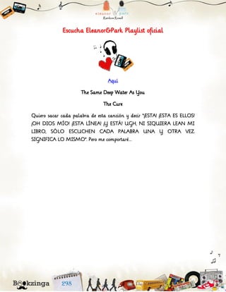 Escucha Eleanor&Park Playlist oficial
Aquí
The Same Deep Water As You
The Cure
Quiero sacar cada palabra de esta canción y decir “¡ESTA! ¡ESTA ES ELLOS!
¡OH DIOS MÍO! ¡ESTA LÍNEA! ¡Y ESTÁ! UGH, NI SIQUIERA LEAN MI
LIBRO, SÓLO ESCUCHEN CADA PALABRA UNA Y OTRA VEZ.
SIGNIFICA LO MISMO”. Pero me comportaré…
 