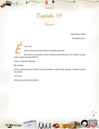 Traducido por Aяia
Corregido por Jo
l me mira.
Como si estuviera esperando el momento oportuno.
No como si me quisiera. Como si fuera a acostumbrarse a mí. Cuando no haya
nada y nadie más para destruir.
Cómo me espera despierto.
Me controla.
Cómo siempre está ahí. Cuando estoy comiendo. Cuando estoy leyendo. Cuando me lavo
los dientes.
Tú no ves.
Porque yo pretendo no hacerlo.
É
 