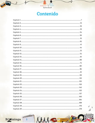 Contenido
Capítulo 1..........................................................................................................................................................................................................7
Capítulo 2...................................................................................................................................................................................................... 13
Capítulo 3......................................................................................................................................................................................................16
Capítulo 4......................................................................................................................................................................................................19
Capítulo 5..................................................................................................................................................................................................... 24
Capítulo 6.....................................................................................................................................................................................................26
Capítulo 7 ...................................................................................................................................................................................................... 31
Capítulo 8......................................................................................................................................................................................................35
Capítulo 9...................................................................................................................................................................................................... 41
Capítulo 10 .................................................................................................................................................................................................. 44
Capítulo 11..................................................................................................................................................................................................... 51
Capítulo 12................................................................................................................................................................................................... 54
Capítulo 13....................................................................................................................................................................................................61
Capítulo 14...................................................................................................................................................................................................66
Capítulo 15....................................................................................................................................................................................................74
Capítulo 16...................................................................................................................................................................................................80
Capítulo 17 ................................................................................................................................................................................................... 85
Capítulo 18....................................................................................................................................................................................................91
Capítulo 19...................................................................................................................................................................................................99
Capítulo 20 ................................................................................................................................................................................................121
Capítulo 21................................................................................................................................................................................................. 125
Capítulo 22................................................................................................................................................................................................ 133
Capítulo 23................................................................................................................................................................................................145
Capítulo 24................................................................................................................................................................................................ 152
Capítulo 25.................................................................................................................................................................................................157
Capítulo 26................................................................................................................................................................................................163
Capítulo 27 ................................................................................................................................................................................................164
Capítulo 28................................................................................................................................................................................................168
Capítulo 29.................................................................................................................................................................................................176
Capítulo 30 ................................................................................................................................................................................................178
 
