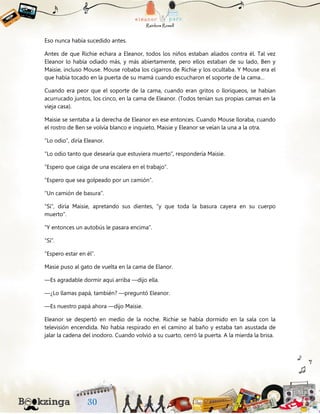 Eso nunca había sucedido antes.
Antes de que Richie echara a Eleanor, todos los niños estaban aliados contra él. Tal vez
Eleanor lo había odiado más, y más abiertamente, pero ellos estaban de su lado, Ben y
Maisie, incluso Mouse. Mouse robaba los cigarros de Richie y los ocultaba. Y Mouse era el
que había tocado en la puerta de su mamá cuando escucharon el soporte de la cama…
Cuando era peor que el soporte de la cama, cuando eran gritos o lloriqueos, se habían
acurrucado juntos, los cinco, en la cama de Eleanor. (Todos tenían sus propias camas en la
vieja casa).
Maisie se sentaba a la derecha de Eleanor en ese entonces. Cuando Mouse lloraba, cuando
el rostro de Ben se volvía blanco e inquieto, Maisie y Eleanor se veían la una a la otra.
“Lo odio”, diría Eleanor.
“Lo odio tanto que desearía que estuviera muerto”, respondería Maisie.
“Espero que caiga de una escalera en el trabajo”.
“Espero que sea golpeado por un camión”.
“Un camión de basura”.
“Sí”, diría Maisie, apretando sus dientes, “y que toda la basura cayera en su cuerpo
muerto”.
“Y entonces un autobús le pasara encima”.
“Sí”.
“Espero estar en él”.
Masie puso al gato de vuelta en la cama de Elanor.
—Es agradable dormir aquí arriba —dijo ella.
—¿Lo llamas papá, también? —preguntó Eleanor.
—Es nuestro papá ahora —dijo Maisie.
Eleanor se despertó en medio de la noche. Richie se había dormido en la sala con la
televisión encendida. No había respirado en el camino al baño y estaba tan asustada de
jalar la cadena del inodoro. Cuando volvió a su cuarto, cerró la puerta. A la mierda la brisa.
 