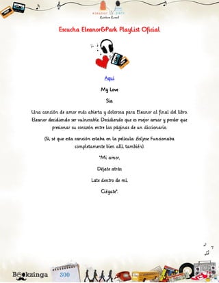 Escucha Eleanor&Park PlayList Oficial
Aquí
My Love
Sia
Una canción de amor más abierta y dolorosa para Eleanor al final del libro.
Eleanor decidiendo ser vulnerable. Decidiendo que es mejor amar y perder que
presionar su corazón entre las páginas de un diccionario.
(Sí, sé que esta canción estaba en la película Eclipse. Funcionaba
completamente bien allí, también).
“Mi amor,
Déjate atrás
Late dentro de mí,
Ciégate”.
 