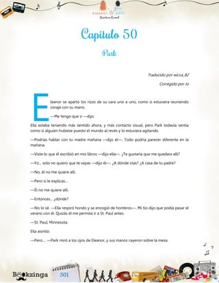 Traducido por wicca_82
Corregido por Jo
leanor se apartó los rizos de su cara uno a uno, como si estuviera reuniendo
coraje con su mano.
—Me tengo que ir —dijo.
Ella estaba teniendo más sentido ahora, y más contacto visual, pero Park todavía sentía
como si alguien hubiese puesto el mundo al revés y lo estuviera agitando.
—Podrías hablar con tu madre mañana —dijo él—. Todo podría parecer diferente en la
mañana.
—Viste lo que él escribió en mis libros —dijo ella—. ¿Te gustaría que me quedara allí?
—Yo... solo no quiero que te vayas —dijo él—. ¿A dónde irías? ¿A casa de tu padre?
—No, él no me quiere allí.
—Pero si le explicas...
—Él no me quiere allí.
—Entonces... ¿dónde?
—No lo sé. —Ella respiró hondo y se encogió de hombros—. Mi tío dijo que podía pasar el
verano con él. Quizás él me permita ir a St. Paul antes.
—St. Paul, Minnesota.
Ella asintió.
—Pero.... —Park miró a los ojos de Eleanor, y sus manos cayeron sobre la mesa.
E
 