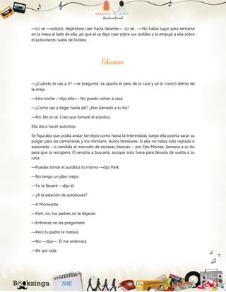 —Lo sé —sollozó, dejándose caer hacia delante—. Lo sé... —No había lugar para sentarse
en la mesa al lado de ella, así que él se dejo caer sobre sus rodillas y la empujó a ella sobre
el polvoriento suelo de linóleo.
—¿Cuándo te vas a ir? —le preguntó. Le apartó el pelo de la cara y se lo colocó detrás de
la oreja.
—Esta noche —dijo ella—. No puedo volver a casa.
—¿Cómo vas a llegar hasta allí? ¿Has llamado a tu tío?
—No. No lo sé. Creo que tomaré el autobús.
Ella iba a hacer autostop.
Se figuraba que podía andar tan lejos como hasta la Interestatal, luego ella podría sacar su
pulgar para las camionetas y los minivans. Autos familiares. Si ella no había sido raptada o
asesinada —o vendida al mercado de esclavas blancas— por Des Moines, llamaría a su tío
para que la recogiera. Él vendría a buscarla, aunque solo fuera para llevarla de vuelta a su
casa.
—Puedes tomar el autobús tú misma —dijo Park.
—No tengo un plan mejor.
—Yo te llevaré —dijo él.
—¿A la estación de autobuses?
—A Minnesota.
—Park, no, tus padres no te dejarán.
—Entonces no les preguntaré.
—Pero tu padre te matará.
—No —dijo—. Él me enterrará.
—De por vida.
 
