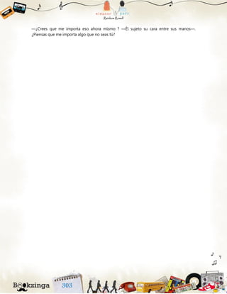 —¿Crees que me importa eso ahora mismo ? —Él sujeto su cara entre sus manos—.
¿Piensas que me importa algo que no seas tú?
 