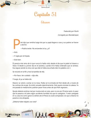 Traducido por Flochi
Corregido por BrendaCarpio
ark dijo que vendría luego de que su papá llegara a casa y sus padres se fueran
a dormir.
—Podría tardar. No enciendas la luz, ¿sí?
—Duh.
—Y vigila por el Impala.
—Está bien.
Él parecía más serio de lo que nunca lo había visto desde el día que le pateó el trasero a
Steve. O desde su primer día en el autobús, cuando él le había ordenado que se sentara.
Esa seguía siendo la única vez que ella lo había escuchado decir la palabra con J.
Se recostó en la RV y tocó la barbilla de ella.
—Por favor, ten cuidado —dijo ella.
Y luego, él ya se había ido.
Eleanor se volvió a sentar en la mesa. Podía ver la entrada de Park desde allí, a través de
las cortinas de encaje. Se sintió cansada repentinamente. Solo quería recostar la cabeza. Ya
era pasada la medianoche; podrían pasar horas antes de que Park regresara…
Quizás debería sentirse mal por involucrarlo en esto, pero no era así. Él tenía razón, lo peor
que le pasaría a él (salvo algún accidente horrible) era que lo castigaran. Y estar castigado
en su casa era como ganar la vidriera de El Precio es Justo comparado a lo que a Eleanor le
pasaría si era atrapada.
¿Debería haber dejado una nota?
P
 