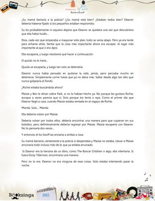 ¿Su mamá llamaría a la policía? (¿Su mamá está bien? ¿Estaban todos bien? Eleanor
debería haberse fijado si los pequeños estaban respirando).
Su tío probablemente ni siquiera dejaría que Eleanor se quedara una vez que descubriera
que ella había huido…
Dios, cada vez que empezaba a maquinar este plan, todo se venía abajo. Pero ya era tarde
para echarse atrás. Sentía que la cosa más importante ahora era escapar, el lugar más
importante al que ir era lejos.
Ella escaparía, y luego resolvería qué hacer a continuación.
O quizás no lo haría…
Quizás se escaparía, y luego tan solo se detendría.
Eleanor nunca había pensado en quitarse la vida, jamás, pero pensaba mucho en
detenerse. Simplemente correr hasta que ya no diera más. Saltar desde algo tan alto que
nunca golpearía el fondo.
¿Richie estaba buscándola ahora?
Maisie y Ben le dirían sobre Park, si no lo habían hecho ya. No porque les gustara Richie,
aunque a veces parecía que sí. Sino porque los tenía a raya. Como el primer día que
Eleanor llegó a casa, cuando Maisie estaba sentada en el regazo de Richie.
Mierda. Solo… Mierda.
Ella debería volver por Maisie.
Debería volver por todos ellos, debería encontrar una manera para que cupieran en sus
bolsillos, pero definitivamente debería regresar por Maisie. Maisie escaparía con Eleanor.
No lo pensaría dos veces…
Y entonces el tío Geoff las enviaría a ambas a casa.
Su mamá llamaría ciertamente a la policía si despertaba y Maisie no estaba. Llevar a Maisie
arruinaría todo incluso más de lo que ya estaba arruinado.
Si Eleanor era la heroína de un libro, como The Boxcar Children o algo, ella intentaría. Si
fuera Dicey Tillerman, encontraría una manera.
Pero no lo era. Eleanor no era ninguna de esas cosas. Solo estaba intentando pasar la
noche.
 