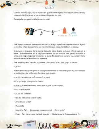 Cuando abrió los ojos, vio la manera en que la había dejado en la casa rodante: tensa y
resignada, tan lejana que la luz ni siquiera llegaba a sus ojos.
Tan alejada, que ya no estaba pensando en él.
Park esperó hasta que todo estuvo en silencio. Luego esperó otros veinte minutos. Agarró
su mochila e hizo directamente los movimientos que había planeado en su cabeza.
Se detuvo en la puerta de la cocina. Su padre había dejado su nuevo rifle de caza en la
mesa… Probablemente iba a limpiarlo mañana. Por un minuto, Park pensó en tomar el
arma, pero no podía pensar en cuándo la usaría. No es como si fueran a toparse con Richie
mientras salían de la ciudad. Eso esperaba.
Park abrió la puerta y estaba a punto de salir cuando la voz de su papá lo detuvo.
—¿Park?
Pudo haberse escapado, pero su papá probablemente lo habría atrapado. Su papá siempre
se jactaba de estar en la mejor forma de toda su vida.
—¿A dónde crees que vas? —susurró su papá.
—Yo… yo tengo que ayudar a Eleanor.
—¿Con qué necesita Eleanor ayuda a las dos de la madrugada?
—Ella va a escaparse.
—¿Y vas a ir con ella?
—No. Iba a llevarla a casa de su tío.
—¿Dónde vive su tío?
—Minnesota.
—Jesucristo, Park —dijo su papá con voz normal—. ¿Es en serio?
—Papá. —Park dio un paso hacia él, rogando—. Ella tiene que ir. Es su padrastro. Él…
 