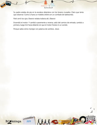 Su padre estaba de pie en la escalera delantera con los brazos cruzados. Claro que tenía
que observar. Como si fuera un maldito árbitro en un combate de taekwondo.
Park cerró los ojos. Eleanor estaba todavía allí. Eleanor.
Encendió el motor. Y cambió suavemente a reversa, salió del camino de entrada, cambió a
primera, luego tiró hacia delante sin que el motor hiciera ni un sonido.
Porque sabía cómo manejar con palanca de cambios. Jesús.
 