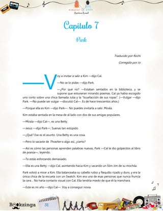 Traducido por flochi
Corregido por Jo
oy a invitar a salir a Kim —dijo Cal.
—No se lo pidas —dijo Park.
—¿Por qué no? —Estaban sentados en la biblioteca, y se
supone que estuvieran mirando poemas. Cal ya había escogido
uno corto sobre una chica llamada Julia y la “licuefacción de sus ropas”. (—Vulgar —dijo
Park. —No puede ser vulgar —discutió Cal—. Es de hace trescientos años.)
—Porque ella es Kim —dijo Park—. No puedes invitarla a salir. Mírala.
Kim estaba sentada en la mesa de al lado con dos de sus amigas populares.
—Mírala —dijo Cal—, es una Betty.
—Jesús —dijo Park—. Suenas tan estúpido.
—¿Qué? Ese es el asunto. Una Betty es una cosa.
—Pero lo sacaste de Thrasher o algo así, ¿cierto?
—Así es cómo las personas aprenden palabras nuevas, Park —Cal le dio golpecitos al libro
de poesía—, leyendo.
—Te estás esforzando demasiado.
—Ella es una Betty —dijo Cal, asintiendo hacia Kim y sacando un Slim Jim de su mochila.
Park volvió a mirar a Kim. Ella balanceaba su cabello rubio y flequillo rizado y duro, y era la
única chica de la escuela con un Swatch. Kim era una de esas personas que nunca fruncía
la cara… No haría contacto visual con Cal. Ella tendría miedo de que él la manchara.
—Este es mi año —dijo Cal—. Voy a conseguir novia.
—V
 