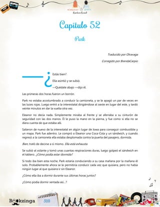 Traducido por Otravaga
Corregido por BrendaCarpio
Estás bien?
Ella asintió y se subió.
—Quédate abajo —dijo él.
Las primeras dos horas fueron un borrón.
Park no estaba acostumbrado a conducir la camioneta, y se le apagó un par de veces en
las luces rojas. Luego entró a la interestatal dirigiéndose al oeste en lugar del este, y tardó
veinte minutos en dar la vuelta otra vez.
Eleanor no decía nada. Simplemente miraba al frente y se aferraba a su cinturón de
seguridad con las dos manos. Él le puso la mano en la pierna, y fue como si ella no se
diera cuenta de que estaba allí.
Salieron de nuevo de la interestatal en algún lugar de Iowa para conseguir combustible y
un mapa. Park fue adentro. Le compró a Eleanor una Coca-Cola y un sándwich, y cuando
regresó a la camioneta ella estaba desplomada contra la puerta del pasajero, dormida.
Bien, trató de decirse a sí mismo. Ella está exhausta.
Se subió al volante y tomó unas cuantas respiraciones duras, luego golpeó el sándwich en
el tablero. ¿Cómo podía estar dormida?
Si todo iba bien esta noche, Park estaría conduciendo a su casa mañana por la mañana él
solo. Probablemente ahora se le permitiría conducir cada vez que quisiera, pero no había
ningún lugar al que quisiera ir sin Eleanor.
¿Cómo ella iba a dormir durante sus últimas horas juntos?
¿Cómo podía dormir sentada así…?
—¿
 