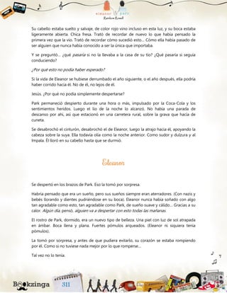 Su cabello estaba suelto y salvaje, de color rojo vino incluso en esta luz, y su boca estaba
ligeramente abierta. Chica fresa. Trató de recordar de nuevo lo que había pensado la
primera vez que la vio. Trató de recordar cómo sucedió esto… Cómo ella había pasado de
ser alguien que nunca había conocido a ser la única que importaba.
Y se preguntó… ¿qué pasaría si no la llevaba a la casa de su tío? ¿Qué pasaría si seguía
conduciendo?
¿Por qué esto no podía haber esperado?
Si la vida de Eleanor se hubiese derrumbado el año siguiente, o el año después, ella podría
haber corrido hacia él. No de él, no lejos de él.
Jesús. ¿Por qué no podía simplemente despertarse?
Park permaneció despierto durante una hora o más, impulsado por la Coca-Cola y los
sentimientos heridos. Luego el lío de la noche lo alcanzó. No había una parada de
descanso por ahí, así que estacionó en una carretera rural, sobre la grava que hacía de
cuneta.
Se desabrochó el cinturón, desabrochó el de Eleanor, luego la atrajo hacia él, apoyando la
cabeza sobre la suya. Ella todavía olía como la noche anterior. Como sudor y dulzura y al
Impala. Él lloró en su cabello hasta que se durmió.
Se despertó en los brazos de Park. Eso la tomó por sorpresa.
Habría pensado que era un sueño, pero sus sueños siempre eran aterradores. (Con nazis y
bebés llorando y dientes pudriéndose en su boca). Eleanor nunca había soñado con algo
tan agradable como esto, tan agradable como Park, de sueño suave y cálido… Gracias a su
calor. Algún día, pensó, alguien va a despertar con esto todas las mañanas.
El rostro de Park, dormido, era un nuevo tipo de belleza. Una piel con luz de sol atrapada
en ámbar. Boca llena y plana. Fuertes pómulos arqueados. (Eleanor ni siquiera tenía
pómulos).
La tomó por sorpresa, y antes de que pudiera evitarlo, su corazón se estaba rompiendo
por él. Como si no tuviese nada mejor por lo que romperse…
Tal vez no lo tenía.
 