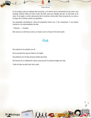 El sol estaba justo por debajo del horizonte, y el interior de la camioneta era de color rosa
azulado. Eleanor besó el nuevo rostro de Park: justo por debajo del ojo, no del todo en la
nariz. Él se agitó, y sintió cada parte de él moverse contra ella. Pasó la punta de su nariz a
lo largo de su frente y besó sus pestañas.
Sus párpados revolotearon. (Sólo los párpados hacen eso. Y las mariposas). Y sus brazos
volvieron a la vida alrededor de ella.
—Eleanor… —Suspiró.
Ella sostuvo su hermoso rostro y lo besó como si fuese el fin del mundo.
No estaría en el autobús con él.
No le pondría los ojos en blanco en inglés.
No pelearía con él sólo porque estaba aburrida.
No lloraría en su habitación sobre cosas que él no podía arreglar por ella.
Todo el cielo era del color de su piel.
 