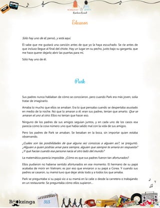 Sólo hay uno de él, pensó, y está aquí.
Él sabe que me gustará una canción antes de que yo la haya escuchado. Se ríe antes de
que incluso llegue al final del chiste. Hay un lugar en su pecho, justo bajo su garganta, que
me hace querer dejarlo abrir las puertas para mí.
Sólo hay uno de él.
Sus padres nunca hablaban de cómo se conocieron, pero cuando Park era más joven, solía
tratar de imaginarlo.
Amaba lo mucho que ellos se amaban. Era lo que pensaba cuando se despertaba asustado
en medio de la noche. No que lo amaran a él: eran sus padres, tenían que amarlo. Que se
amaran el uno al otro. Ellos no tenían que hacer eso.
Ninguno de los padres de sus amigos seguían juntos, y en cada uno de los casos esa
parecía como la cosa número uno que había salido mal con la vida de sus amigos.
Pero los padres de Park se amaban. Se besaban en la boca, sin importar quien estaba
observando.
¿Cuáles son las posibilidades de que alguna vez conozcas a alguien así?, se preguntó.
¿Alguien a quien podrías amar para siempre, alguien que siempre te amaría en respuesta?
¿Y qué hacías cuando esa persona nacía al otro lado del mundo?
La matemática parecía imposible. ¿Cómo es que sus padres fueron tan afortunados?
Ellos pudieron no haberse sentido afortunados en ese momento. El hermano de su papá
acababa de morir en Vietnam; es por eso que enviaron a su papá a Corea. Y cuando sus
padres se casaron, su mamá tuvo que dejar atrás todo y a todos los que amaba.
Park se preguntaba si su papá vio a su mamá en la calle o desde la carretera o trabajando
en un restaurante. Se preguntaba cómo ellos supieron…
 
