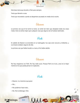 Este beso tenía que durarle a Park para siempre.
Tenía que llevarlo a casa.
Tenía que recordarlo cuando se despertara asustado en medio de la noche.
La primera vez que él le tomó la mano, se sintió tan bien que desplazó todas las cosas
malas. Esto se sentía mejor que cualquier cosa que alguna vez la hubiese lastimado.
El cabello de Eleanor se encendió en la madrugada. Sus ojos eran oscuros y brillantes, y
sus brazos estaban seguros de ella.
La primera vez que había tocado su mano, él lo había sabido.
No hay vergüenza con Park. No hay nada sucio. Porque Park es el sol, y esa es la mejor
manera en la que podía pensar en explicarlo.
—Eleanor, no, tenemos que parar.
—No…
—No podemos hacer esto…
—No. No te detengas, Park.
 