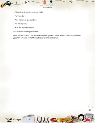 —Ni siquiera sé cómo… no tengo nada.
—No importa.
—Pero no quiero que quedes…
—No me importa.
—A mí me importa. Eleanor…
—Es nuestra última oportunidad.
—No. No, no puedo… Yo, no, necesito creer que esta no es nuestra última oportunidad…
¿Eleanor? ¿Puedes oírme? Necesito que tú también lo creas.
 