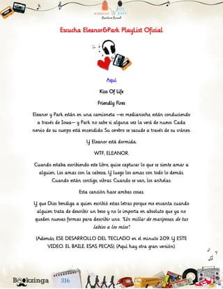 Escucha Eleanor&Park PlayList Oficial
Aquí
Kiss Of Life
Friendly Fires
Eleanor y Park están en una camioneta —es medianoche, están conduciendo
a través de Iowa— y Park no sabe si alguna vez la verá de nuevo. Cada
nervio de su cuerpo está encendido. Su cerebro se sacude a través de su cráneo.
Y Eleanor está dormida.
WTF, ELEANOR.
Cuando estaba escribiendo este libro, quise capturar lo que se siente amar a
alguien. Los amas con la cabeza. Y luego los amas con todo lo demás.
Cuando están contigo, vibras. Cuando se van, los anhelas.
Esta canción hace ambas cosas.
Y que Dios bendiga a quien escribió estas letras porque me encanta cuando
alguien trata de describir un beso y no le importa en absoluto que ya no
queden nuevas formas para describir uno. "Un millar de mariposas, de tus
labios a los míos".
(Además, ESE DESARROLLO DEL TECLADO en el minuto 2:09. Y ESTE
VIDEO. EL BAILE. ESAS PECAS). (Aquí hay otra gran versión).
 