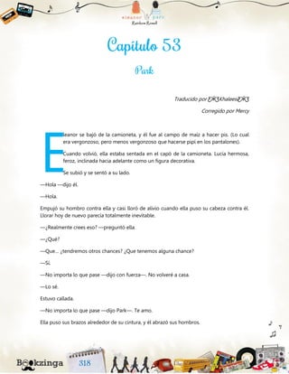 Traducido por ƸӜƷKhaleesiƸӜƷ
Corregido por Mercy
leanor se bajó de la camioneta, y él fue al campo de maíz a hacer pis. (Lo cual
era vergonzoso, pero menos vergonzoso que hacerse pipí en los pantalones).
Cuando volvió, ella estaba sentada en el capó de la camioneta. Lucía hermosa,
feroz, inclinada hacia adelante como un figura decorativa.
Se subió y se sentó a su lado.
—Hola —dijo él.
—Hola.
Empujó su hombro contra ella y casi lloró de alivio cuando ella puso su cabeza contra él.
Llorar hoy de nuevo parecía totalmente inevitable.
—¿Realmente crees eso? —preguntó ella.
—¿Qué?
—Que… ¿tendremos otros chances? ¿Que tenemos alguna chance?
—Sí.
—No importa lo que pase —dijo con fuerza—. No volveré a casa.
—Lo sé.
Estuvo callada.
—No importa lo que pase —dijo Park—. Te amo.
Ella puso sus brazos alrededor de su cintura, y él abrazó sus hombros.
E
 