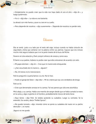 —Simplemente no puedo creer que la vida nos haya dado el uno al otro —dijo él—, y
luego quitárnoslo.
—Yo sí —dijo ella—. La vida es una bastarda.
La abrazó con más fuerza, y puso su cara en su cuello.
—Pero depende de nosotros —dijo suavemente—. Depende de nosotros no perder esto.
Ella se sentó justo a su lado por el resto del viaje, incluso cuando no había cinturón de
seguridad y tenía que sentarse con la palanca entre sus piernas. Supuso que era incluso
mucho más seguro todavía que ir en la parte trasera de la Isuzu de Richie.
Pararon en otra estación y Park compró refresco de cereza y carne seca.
Él llamó a sus padres, todavía no podía creer que ellos estuvieran de acuerdo con esto.
—Mi papá está bien —dijo él—. Creo que mi mamá está enloquecida.
—¿Han escuchado de mi mamá o… alguien?
—No. Al menos no lo mencionaron.
Park le preguntó si quería llamar a su tío. No lo hizo.
—Huelo al garaje de Steve —dijo ella—. Mi tío creerá que soy una vendedora de droga.
Park se rió.
—Creo que derramaste cerveza en tu camisa. Tal vez piense que sólo eres alcohólica.
Miró abajo, a su camisa. Había una mancha de sangre desde que se había cortado la mano
en la cama, y algo crujiente en el hombro, probablemente mocos de tanto llorar.
—Aquí tienes —dijo Park. Se estaba quitando su sudadera. Luego su camiseta. Se la
extendió. Era verde y decía “Prefab Sprout”.
—No puedo tomarla —dijo, mirando cómo se ponía su sudadera de nuevo en su pecho
desnudo—, es nueva.
Seguro no me queda.
 