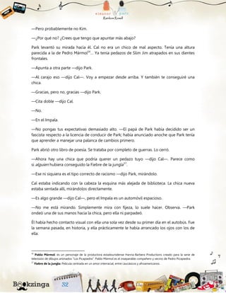 —Pero probablemente no Kim.
—¿Por qué no? ¿Crees que tengo que apuntar más abajo?
Park levantó su mirada hacia él. Cal no era un chico de mal aspecto. Tenía una altura
parecida a la de Pedro Mármol16
… Ya tenía pedazos de Slim Jim atrapados en sus dientes
frontales.
—Apunta a otra parte —dijo Park.
—Al carajo eso —dijo Cal—. Voy a empezar desde arriba. Y también te conseguiré una
chica.
—Gracias, pero no, gracias —dijo Park.
—Cita doble —dijo Cal.
—No.
—En el Impala.
—No pongas tus expectativas demasiado alto. —El papá de Park había decidido ser un
fascista respecto a la licencia de conducir de Park; había anunciado anoche que Park tenía
que aprender a manejar una palanca de cambios primero.
Park abrió otro libro de poesía. Se trataba por completo de guerras. Lo cerró.
—Ahora hay una chica que podría querer un pedazo tuyo —dijo Cal—. Parece como
si alguien hubiera conseguido la Fiebre de la jungla17
.
—Ese ni siquiera es el tipo correcto de racismo —dijo Park, mirándolo.
Cal estaba indicando con la cabeza la esquina más alejada de biblioteca. La chica nueva
estaba sentada allí, mirándolos directamente.
—Es algo grande —dijo Cal—, pero el Impala es un automóvil espacioso.
—No me está mirando. Simplemente mira con fijeza, lo suele hacer. Observa. —Park
ondeó una de sus manos hacia la chica, pero ella ni parpadeó.
Él había hecho contacto visual con ella una sola vez desde su primer día en el autobús. Fue
la semana pasada, en historia, y ella prácticamente le había arrancado los ojos con los de
ella.
16
Pablo Mármol: es un personaje de la productora estadounidense Hanna-Barbera Productions creado para la serie de
televisión de dibujos animados "Los Picapiedra". Pablo Mármol es el inseparable compañero y vecino de Pedro Picapiedra.
17
Fiebre de la jungla: Película centrada en un amor interracial, entre caucásicos y afroamericanos.
 