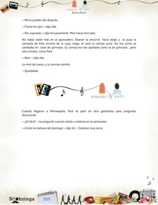 —Me la puedes dar después.
—Cierra los ojos —dijo ella.
—Por supuesto —dijo él suavemente. Miró hacia otro lado.
No había nadie más en el aparcadero. Eleanor se encorvó hacia abajo y se puso la
camiseta de Park encima de la suya, luego se sacó la camisa sucia. Así era como se
cambiaba en clase de gimnasia. Su camisa era tan apretada como la de gimnasia... pero
olía a limpio, como Park.
—Bien —dijo ella.
La miró de nuevo, y su sonrisa cambió.
—Quédatela.
Cuando llegaron a Minneapolis, Park se paró en otra gasolinera para preguntar
direcciones.
—¿Es fácil? —le preguntó cuando volvió a meterse en la camioneta.
—Como la mañana del domingo —dijo él—. Estamos muy cerca.
 