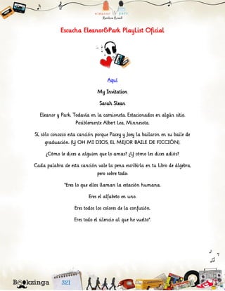 Escucha Eleanor&Park PlayList Oficial
Aquí
My Invitation
Sarah Slean
Eleanor y Park. Todavía en la camioneta. Estacionados en algún sitio.
Posiblemente Albert Lea, Minnesota.
Sí, sólo conozco esta canción porque Pacey y Joey la bailaron en su baile de
graduación. (Y OH MI DIOS, EL MEJOR BAILE DE FICCIÓN).
¿Cómo le dices a alguien que lo amas? ¿Y cómo les dices adiós?
Cada palabra de esta canción vale la pena escribirla en tu libro de álgebra,
pero sobre todo:
“Eres lo que ellos llaman la estación humana.
Eres el alfabeto en uno.
Eres todos los colores de la confusión.
Eres todo el silencio al que he vuelto”.
 