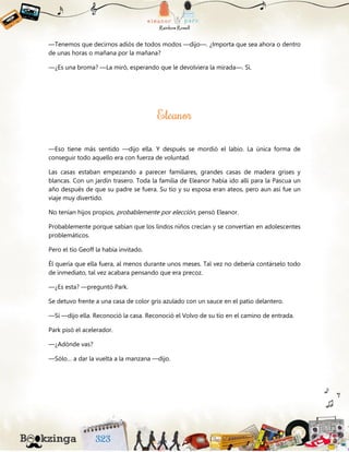 —Tenemos que decirnos adiós de todos modos —dijo—. ¿Importa que sea ahora o dentro
de unas horas o mañana por la mañana?
—¿Es una broma? —La miró, esperando que le devolviera la mirada—. Sí.
—Eso tiene más sentido —dijo ella. Y después se mordió el labio. La única forma de
conseguir todo aquello era con fuerza de voluntad.
Las casas estaban empezando a parecer familiares, grandes casas de madera grises y
blancas. Con un jardín trasero. Toda la familia de Eleanor había ido allí para la Pascua un
año después de que su padre se fuera. Su tío y su esposa eran ateos, pero aun así fue un
viaje muy divertido.
No tenían hijos propios, probablemente por elección, pensó Eleanor.
Probablemente porque sabían que los lindos niños crecían y se convertían en adolescentes
problemáticos.
Pero el tío Geoff la había invitado.
Él quería que ella fuera, al menos durante unos meses. Tal vez no debería contárselo todo
de inmediato, tal vez acabara pensando que era precoz.
—¿Es esta? —preguntó Park.
Se detuvo frente a una casa de color gris azulado con un sauce en el patio delantero.
—Sí —dijo ella. Reconoció la casa. Reconoció el Volvo de su tío en el camino de entrada.
Park pisó el acelerador.
—¿Adónde vas?
—Sólo… a dar la vuelta a la manzana —dijo.
 