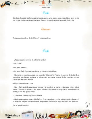 Condujo alrededor de la manzana. Luego aparcó unas pocas casas más allá de la de su tío,
por lo que podían verla desde el auto. Eleanor no podía apartar la mirada de la casa.
Tenía que despedirse de él. Ahora. Y no sabía cómo.
—¿Recuerdas mi número de teléfono verdad?
—867-5309
—En serio, Eleanor.
—En serio, Park. Nunca voy a olvidar tu número de teléfono.
—Llámame en cuanto puedas, ¿de acuerdo? Esta noche. Y dame el número de tu tío. O, si
no quiere que llames, envíame el número en una carta, en una de las muchas, muchas
cartas que me vas a escribir.
—Él podría enviarme a casa.
—No. —Park soltó la palanca de cambio y la tomó de la mano—. No vas a volver allí de
nuevo. Si tu tío te envía a casa, ven a mi casa. Mis padres nos ayudarán a resolverlo. Mi
padre ya nos dijo que lo haría.
La cabeza de Eleanor cayó hacia delante.
—No te va a enviar a casa —dijo Park—. Él va a ayudarte… —Ella asintió con la cabeza—. Y
va a dejarte aceptar frecuentemente, en privado, llamadas de larga distancia por teléfono…
Ella se quedó inmóvil.
 