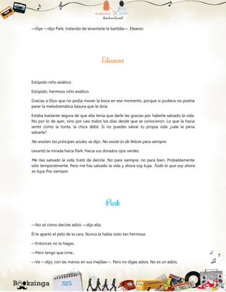 —Oye —dijo Park, tratando de levantarle la barbilla—. Eleanor.
Estúpido niño asiático.
Estúpido, hermoso niño asiático.
Gracias a Dios que no podía mover la boca en ese momento, porque si pudiera no podría
parar la melodramática basura que le diría.
Estaba bastante segura de que ella tenía que darle las gracias por haberle salvado la vida.
No por lo de ayer, sino por casi todos los días desde que se conocieron. Lo que la hacía
sentir como la tonta, la chica débil. Si no puedes salvar tu propia vida ¿vale la pena
salvarla?
No existen los príncipes azules, se dijo. No existe lo de felices para siempre.
Levantó la mirada hacia Park. Hacia sus dorados ojos verdes.
Me has salvado la vida, trató de decirle. No para siempre, no para bien. Probablemente
sólo temporalmente. Pero me has salvado la vida y ahora soy tuya. Todo lo que soy ahora
es tuya. Por siempre.
—No sé cómo decirte adiós —dijo ella.
Él le apartó el pelo de la cara. Nunca la había visto tan hermosa.
—Entonces no lo hagas.
—Pero tengo que irme…
—Ve —dijo, con las manos en sus mejillas—. Pero no digas adiós. No es un adiós.
 