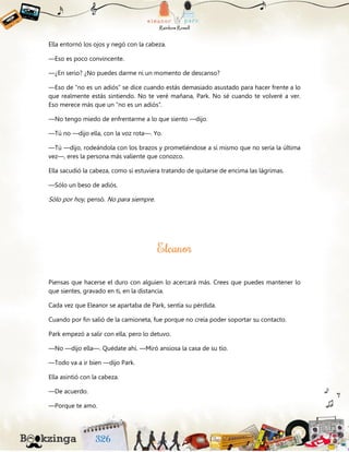 Ella entornó los ojos y negó con la cabeza.
—Eso es poco convincente.
—¿En serio? ¿No puedes darme ni un momento de descanso?
—Eso de “no es un adiós” se dice cuando estás demasiado asustado para hacer frente a lo
que realmente estás sintiendo. No te veré mañana, Park. No sé cuando te volveré a ver.
Eso merece más que un “no es un adiós”.
—No tengo miedo de enfrentarme a lo que siento —dijo.
—Tú no —dijo ella, con la voz rota—. Yo.
—Tú —dijo, rodeándola con los brazos y prometiéndose a sí mismo que no sería la última
vez—, eres la persona más valiente que conozco.
Ella sacudió la cabeza, como si estuviera tratando de quitarse de encima las lágrimas.
—Sólo un beso de adiós.
Sólo por hoy, pensó. No para siempre.
Piensas que hacerse el duro con alguien lo acercará más. Crees que puedes mantener lo
que sientes, gravado en ti, en la distancia.
Cada vez que Eleanor se apartaba de Park, sentía su pérdida.
Cuando por fin salió de la camioneta, fue porque no creía poder soportar su contacto.
Park empezó a salir con ella, pero lo detuvo.
—No —dijo ella—. Quédate ahí. —Miró ansiosa la casa de su tío.
—Todo va a ir bien —dijo Park.
Ella asintió con la cabeza.
—De acuerdo.
—Porque te amo.
 